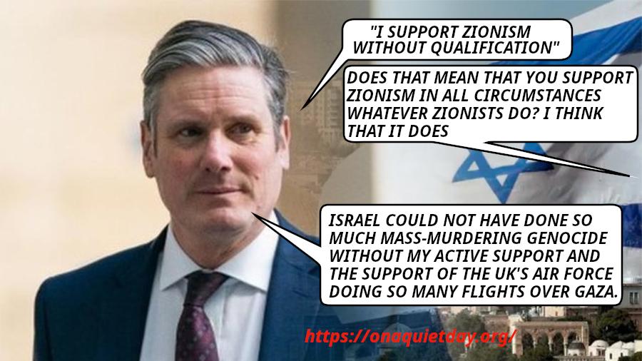 Current UK Prime Minister Keir Starmer is quoted that he supports Zionism without qualification. He also confirms that his active support and that of UK's air force has been essential in Israel's mass-murdering genocide.