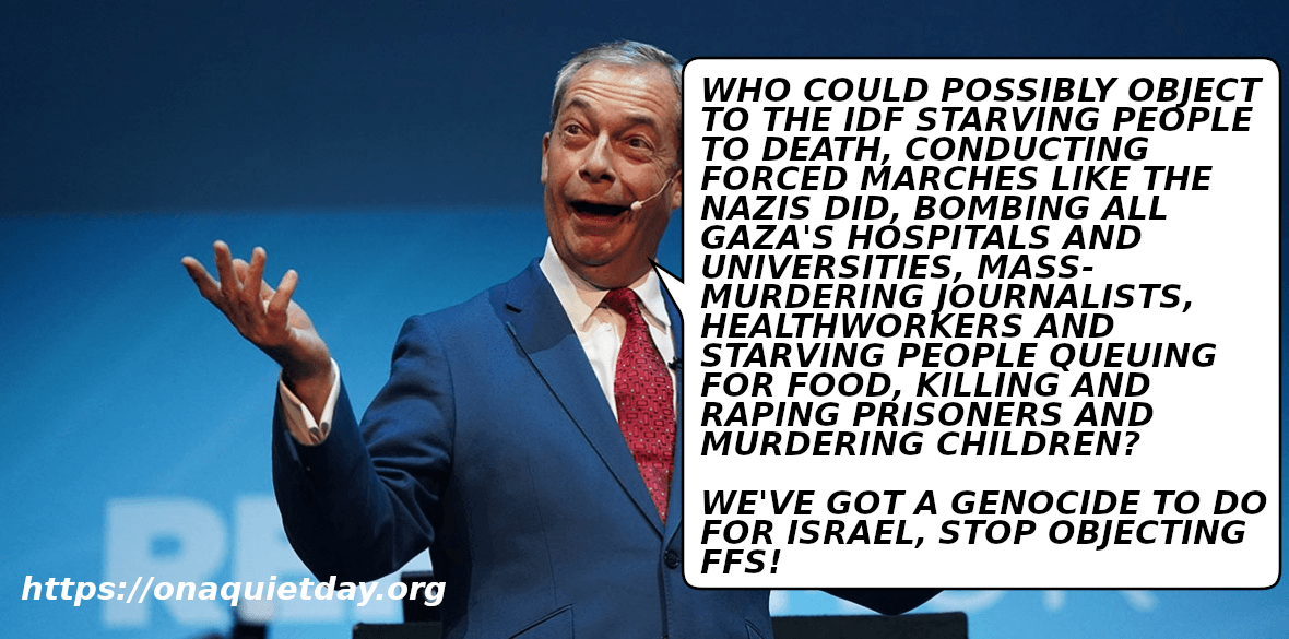 Nigel Farage objects to criticism of the IDF. He asks how could anyone object to them starving people to death, forced marches like the Nazis did, bombing Gaza's hospitals and universities, mass-murdering journalists, healthworkers and starving people queuing for food, killing and raping prisoners and murdering children. He calls for people to stop obstructing his genocide for Israel.