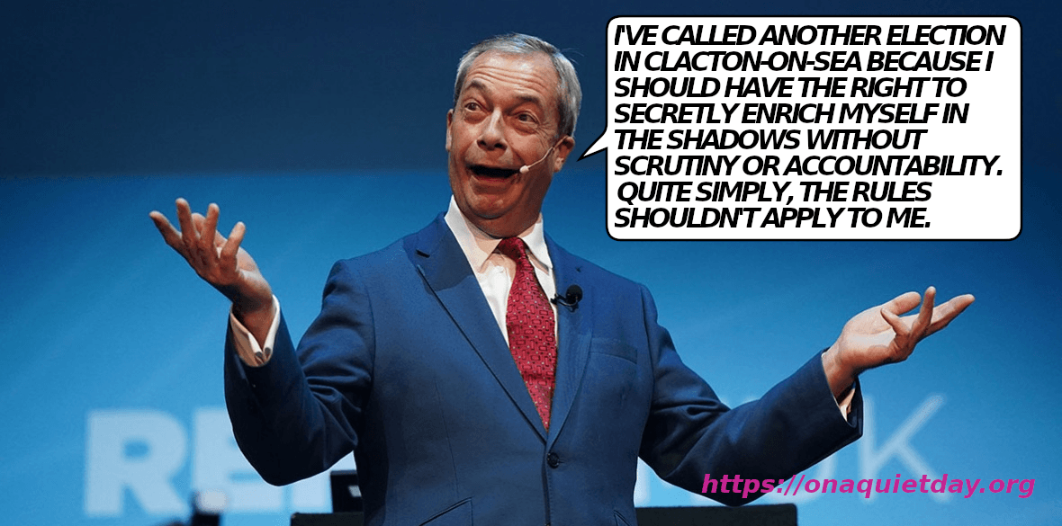 Nigel Farage explains that he's called another byelection in Clacton-on-Sea because he should be able to secretly enrich himself without scrutiny and accountabilty and that the rules shouldn't apply to him.