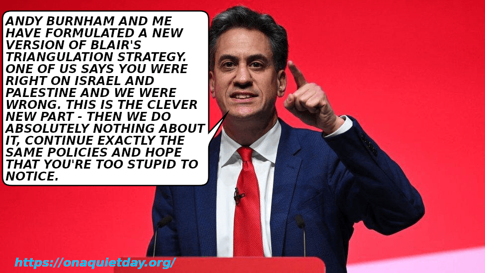 Ed Miliband claims that he and Andy Burnham have reformulated Blair's triangulation strategy. Their new formulation entails acknowledging that they were wrong on Israel and Palestine but entails doing absolutely nothing about it and continuing exactly the same policies hoping that you're too stupid to notice.