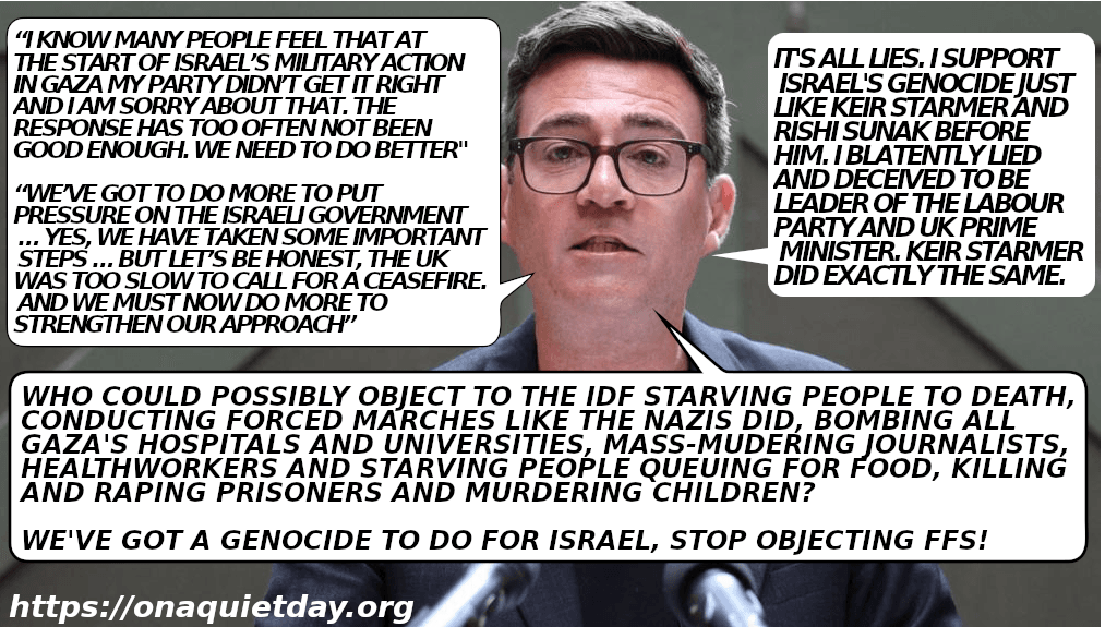 UK Prime Minister Andy Burnham admits to blatently lying and engaging in deception to become leader of the UK Labour Party and Prime Minister. He asks who could possibly object to the IDF starving people to death, conducting forced marches like the Nazis did, bombing all Gaza's hospitals and universities, mass-murdering journalists, healthworkers and starving people queuing for food, killing and raping prisoners and murdering children. He says they've got a genocide to do for Israel and to stop objecting.